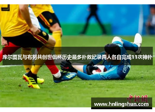 库尔图瓦与布努共创世俱杯历史最多扑救纪录两人各自完成11次神扑